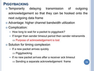 PIGGYBACKING
74
 Temporarily delaying transmission of outgoing
acknowledgement so that they can be hooked onto the
next outgoing data frame
 Advantage: higher channel bandwidth utilization
 Complication:
 How long to wait for a packet to piggyback?
 If longer than sender timeout period then sender retransmits
 Purpose of acknowledgement is lost
 Solution for timing complexion
 If a new packet arrives quickly
 Piggybacking
 If no new packet arrives after a receiver ack timeout
 Sending a separate acknowledgement frame
 