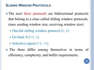 SLIDING WINDOW PROTOCOLS
 The next three protocols are bidirectional protocols
that belong to a class called sliding window protocols.
(max sending window size, receiving window size)
 One-bit sliding window protocol (1, 1)
 Go back N (>1, 1)
 Selective repeat (>1, >1)
 The three differ among themselves in terms of
efficiency, complexity, and buffer requirements.
75
 