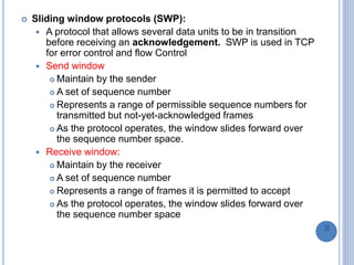  Sliding window protocols (SWP):
 A protocol that allows several data units to be in transition
before receiving an acknowledgement. SWP is used in TCP
for error control and flow Control
 Send window
 Maintain by the sender
 A set of sequence number
 Represents a range of permissible sequence numbers for
transmitted but not-yet-acknowledged frames
 As the protocol operates, the window slides forward over
the sequence number space.
 Receive window:
 Maintain by the receiver
 A set of sequence number
 Represents a range of frames it is permitted to accept
 As the protocol operates, the window slides forward over
the sequence number space
76
 