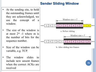 Sender Sliding Window
• At the sending site, to hold
the outstanding frames until
they are acknowledged, we
use the concept of a
window.
• The size of the window is
at most 2m -1 where m is
the number of bits for the
sequence number.
• Size of the window can be
variable, e.g. TCP.
• The window slides to
include new unsent frames
when the correct ACKs are
received
79
 