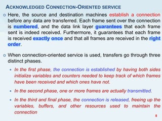 ACKNOWLEDGED CONNECTION-ORIENTED SERVICE
 Here, the source and destination machines establish a connection
before any data are transferred. Each frame sent over the connection
is numbered, and the data link layer guarantees that each frame
sent is indeed received. Furthermore, it guarantees that each frame
is received exactly once and that all frames are received in the right
order.
 When connection-oriented service is used, transfers go through three
distinct phases.
 In the first phase, the connection is established by having both sides
initialize variables and counters needed to keep track of which frames
have been received and which ones have not.
 In the second phase, one or more frames are actually transmitted.
 In the third and final phase, the connection is released, freeing up the
variables, buffers, and other resources used to maintain the
connection
8
 