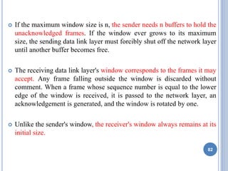  If the maximum window size is n, the sender needs n buffers to hold the
unacknowledged frames. If the window ever grows to its maximum
size, the sending data link layer must forcibly shut off the network layer
until another buffer becomes free.
 The receiving data link layer's window corresponds to the frames it may
accept. Any frame falling outside the window is discarded without
comment. When a frame whose sequence number is equal to the lower
edge of the window is received, it is passed to the network layer, an
acknowledgement is generated, and the window is rotated by one.
 Unlike the sender's window, the receiver's window always remains at its
initial size.
82
 