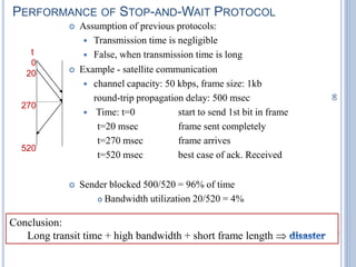 90
PERFORMANCE OF STOP-AND-WAIT PROTOCOL
 Assumption of previous protocols:
 Transmission time is negligible
 False, when transmission time is long
 Example - satellite communication
 channel capacity: 50 kbps, frame size: 1kb
round-trip propagation delay: 500 msec
 Time: t=0 start to send 1st bit in frame
t=20 msec frame sent completely
t=270 msec frame arrives
t=520 msec best case of ack. Received
 Sender blocked 500/520 = 96% of time
 Bandwidth utilization 20/520 = 4%
t
0
20
270
520
Conclusion:
Long transit time + high bandwidth + short frame length 
 