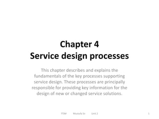 Chapter 4
Service design processes
This chapter describes and explains the
fundamentals of the key processes supporting
service design. These processes are principally
responsible for providing key information for the
design of new or changed service solutions.
ITSM Mustufa Sir Unit 2 1
 