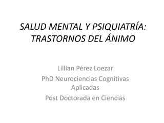 SALUD MENTAL Y PSIQUIATRÍA:
TRASTORNOS DEL ÁNIMO
Lillian Pérez Loezar
PhD Neurociencias Cognitivas
Aplicadas
Post Doctorada en Ciencias
 