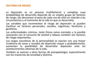 FACTORES DE RIESGO
La depresión es un proceso multifactorial y complejo cuya
probabilidad de desarrollo depende de un amplio grupo de factores
de riesgo, (Se desconoce el peso de cada uno de ellos en relación a las
circunstancias y al momento de la vida en que se desarrolla).
Las variables que incrementan el riesgo de depresión se pueden
clasificar en factores personales, sociales, cognitivos, familiares y
genéticos.
Las enfermedades crónicas, tanto físicas como mentales y la posible
asociación con el consumo de alcohol y tabaco, también son factores
de riesgo importantes.
Los rasgos neuróticos de la personalidad se asocian con una mayor
incidencia de casos y recaídas de depresión mayor y probablemente,
aumentan la posibilidad de desarrollar depresión ante los
acontecimientos adversos de la vida.
También se asocian a otras formas de psicopatología, especialmente
con los trastornos de ansiedad y distimia.
 