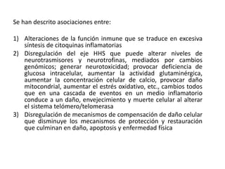 Se han descrito asociaciones entre:
1) Alteraciones de la función inmune que se traduce en excesiva
síntesis de citoquinas inflamatorias
2) Disregulación del eje HHS que puede alterar niveles de
neurotrasmisores y neurotrofinas, mediados por cambios
genómicos; generar neurotoxicidad; provocar deficiencia de
glucosa intracelular, aumentar la actividad glutaminérgica,
aumentar la concentración celular de calcio, provocar daño
mitocondrial, aumentar el estrés oxidativo, etc., cambios todos
que en una cascada de eventos en un medio inflamatorio
conduce a un daño, envejecimiento y muerte celular al alterar
el sistema telómero/telomerasa
3) Disregulación de mecanismos de compensación de daño celular
que disminuye los mecanismos de protección y restauración
que culminan en daño, apoptosis y enfermedad física
 