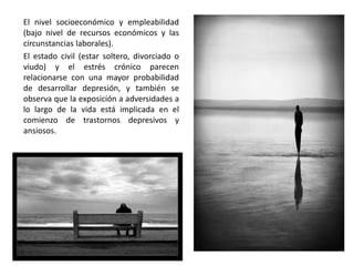 El nivel socioeconómico y empleabilidad
(bajo nivel de recursos económicos y las
circunstancias laborales).
El estado civil (estar soltero, divorciado o
viudo) y el estrés crónico parecen
relacionarse con una mayor probabilidad
de desarrollar depresión, y también se
observa que la exposición a adversidades a
lo largo de la vida está implicada en el
comienzo de trastornos depresivos y
ansiosos.
 