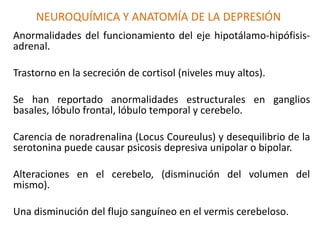 NEUROQUÍMICA Y ANATOMÍA DE LA DEPRESIÓN
Anormalidades del funcionamiento del eje hipotálamo-hipófisis-
adrenal.
Trastorno en la secreción de cortisol (niveles muy altos).
Se han reportado anormalidades estructurales en ganglios
basales, lóbulo frontal, lóbulo temporal y cerebelo.
Carencia de noradrenalina (Locus Coureulus) y desequilibrio de la
serotonina puede causar psicosis depresiva unipolar o bipolar.
Alteraciones en el cerebelo, (disminución del volumen del
mismo).
Una disminución del flujo sanguíneo en el vermis cerebeloso.
 