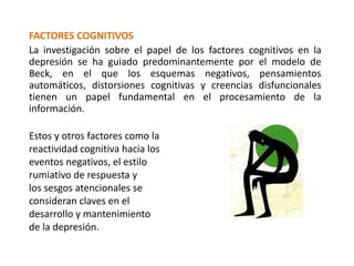 FACTORES COGNITIVOS
La investigación sobre el papel de los factores cognitivos en la
depresión se ha guiado predominantemente por el modelo de
Beck, en el que los esquemas negativos, pensamientos
automáticos, distorsiones cognitivas y creencias disfuncionales
tienen un papel fundamental en el procesamiento de la
información.
Estos y otros factores como la
reactividad cognitiva hacia los
eventos negativos, el estilo
rumiativo de respuesta y
los sesgos atencionales se
consideran claves en el
desarrollo y mantenimiento
de la depresión.
 
