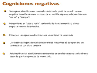 Sobregeneralización: creer que todo saldrá mal a partir de un solo suceso
negativo, la acción de sacar las cosas de su medida. Algunas palabras clave son
“nunca” y “siempre”.
Pensamiento en “todo o nada”: verlo todo de forma extremista, blanco
negro sin matices intermedios.
Etiquetas: La asignación de etiquetas a uno mismo y a los demás
Clarividencia: llegar a conclusiones sobre las reacciones de otra persona sin
contrastarlas con dicha persona.
Adivinación: estar absolutamente convencido de que las cosas no saldrán bien a
pesar de que haya pruebas de lo contrario.
 