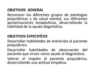 OBJETIVOS GENERAL
Reconocer los diferentes grupos de patologías
psiquiátricas y de salud mental, sus diferentes
aproximaciones terapéuticas, desarrollando la
habilidad de la ayuda diagnóstica.
OBJETIVOS ESPECIFÍCOS
Desarrollar habilidades de entrevista al paciente
psiquiátrico.
Desarrollar habilidades de observación del
paciente que sirvan como ayuda al diagnóstico.
Valorar el respeto al paciente psiquiátrico,
desarrollando una actitud empática.
 
