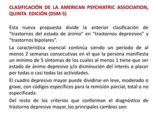 CLASIFICACIÓN DE LA AMERICAN PSYCHIATRIC ASSOCIATION,
QUINTA EDICIÓN (DSM-5)
Esta nueva propuesta divide la anterior clasificación de
“trastornos del estado de ánimo” en “trastornos depresivos” y
“trastornos bipolares”.
La característica esencial continúa siendo un período de al
menos 2 semanas consecutivas en el que la persona manifiesta
un mínimo de 5 síntomas de los cuales al menos 1 tiene que ser
estado de ánimo depresivo y/o disminución del interés o placer
por todas o casi todas las actividades.
El cuadro depresivo mayor puede dividirse en leve, moderado o
grave, con códigos específicos para la remisión parcial, total o no
especificada.
Del resto de los criterios que conforman el diagnóstico de
trastorno depresivo mayor, los principales cambios son:
 