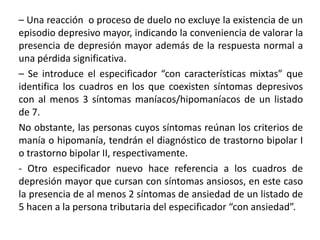 – Una reacción o proceso de duelo no excluye la existencia de un
episodio depresivo mayor, indicando la conveniencia de valorar la
presencia de depresión mayor además de la respuesta normal a
una pérdida significativa.
– Se introduce el especificador “con características mixtas” que
identifica los cuadros en los que coexisten síntomas depresivos
con al menos 3 síntomas maníacos/hipomaníacos de un listado
de 7.
No obstante, las personas cuyos síntomas reúnan los criterios de
manía o hipomanía, tendrán el diagnóstico de trastorno bipolar I
o trastorno bipolar II, respectivamente.
- Otro especificador nuevo hace referencia a los cuadros de
depresión mayor que cursan con síntomas ansiosos, en este caso
la presencia de al menos 2 síntomas de ansiedad de un listado de
5 hacen a la persona tributaria del especificador “con ansiedad”.
 
