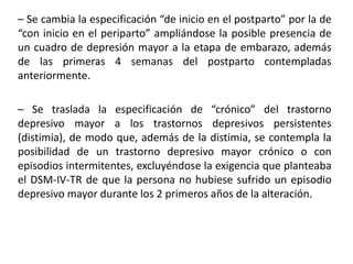 – Se cambia la especificación “de inicio en el postparto” por la de
“con inicio en el periparto” ampliándose la posible presencia de
un cuadro de depresión mayor a la etapa de embarazo, además
de las primeras 4 semanas del postparto contempladas
anteriormente.
– Se traslada la especificación de “crónico” del trastorno
depresivo mayor a los trastornos depresivos persistentes
(distimia), de modo que, además de la distimia, se contempla la
posibilidad de un trastorno depresivo mayor crónico o con
episodios intermitentes, excluyéndose la exigencia que planteaba
el DSM-IV-TR de que la persona no hubiese sufrido un episodio
depresivo mayor durante los 2 primeros años de la alteración.
 