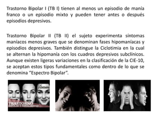 Trastorno Bipolar I (TB I) tienen al menos un episodio de manía
franco o un episodio mixto y pueden tener antes o después
episodios depresivos.
Trastorno Bipolar II (TB II) el sujeto experimenta síntomas
maníacos menos graves que se denominan fases hipomaníacas y
episodios depresivos. También distingue la Ciclotimia en la cual
se alternan la hipomanía con los cuadros depresivos subclínicos.
Aunque existen ligeras variaciones en la clasificación de la CIE-10,
se aceptan estos tipos fundamentales como dentro de lo que se
denomina “Espectro Bipolar”.
 