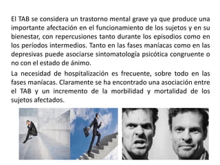 El TAB se considera un trastorno mental grave ya que produce una
importante afectación en el funcionamiento de los sujetos y en su
bienestar, con repercusiones tanto durante los episodios como en
los períodos intermedios. Tanto en las fases maníacas como en las
depresivas puede asociarse sintomatología psicótica congruente o
no con el estado de ánimo.
La necesidad de hospitalización es frecuente, sobre todo en las
fases maníacas. Claramente se ha encontrado una asociación entre
el TAB y un incremento de la morbilidad y mortalidad de los
sujetos afectados.
 