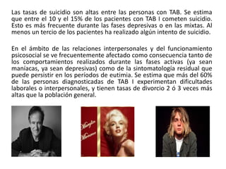 Las tasas de suicidio son altas entre las personas con TAB. Se estima
que entre el 10 y el 15% de los pacientes con TAB I cometen suicidio.
Esto es más frecuente durante las fases depresivas o en las mixtas. Al
menos un tercio de los pacientes ha realizado algún intento de suicidio.
En el ámbito de las relaciones interpersonales y del funcionamiento
psicosocial se ve frecuentemente afectado como consecuencia tanto de
los comportamientos realizados durante las fases activas (ya sean
maníacas, ya sean depresivas) como de la sintomatología residual que
puede persistir en los períodos de eutimia. Se estima que más del 60%
de las personas diagnosticadas de TAB I experimentan dificultades
laborales o interpersonales, y tienen tasas de divorcio 2 ó 3 veces más
altas que la población general.
 