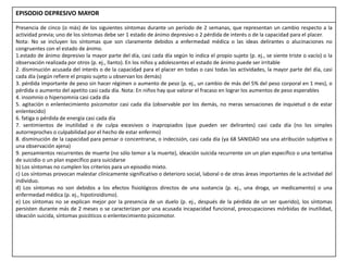 EPISODIO DEPRESIVO MAYOR
Presencia de cinco (o más) de los siguientes síntomas durante un período de 2 semanas, que representan un cambio respecto a la
actividad previa; uno de los síntomas debe ser 1 estado de ánimo depresivo o 2 pérdida de interés o de la capacidad para el placer.
Nota: No se incluyen los síntomas que son claramente debidos a enfermedad médica o las ideas delirantes o alucinaciones no
congruentes con el estado de ánimo.
1.estado de ánimo depresivo la mayor parte del día, casi cada día según lo indica el propio sujeto (p. ej., se siente triste o vacío) o la
observación realizada por otros (p. ej., llanto). En los niños y adolescentes el estado de ánimo puede ser irritable
2. disminución acusada del interés o de la capacidad para el placer en todas o casi todas las actividades, la mayor parte del día, casi
cada día (según refiere el propio sujeto u observan los demás)
3. pérdida importante de peso sin hacer régimen o aumento de peso (p. ej., un cambio de más del 5% del peso corporal en 1 mes), o
pérdida o aumento del apetito casi cada día. Nota: En niños hay que valorar el fracaso en lograr los aumentos de peso esperables
4. insomnio o hipersomnia casi cada día
5. agitación o enlentecimiento psicomotor casi cada día (observable por los demás, no meras sensaciones de inquietud o de estar
enlentecido)
6. fatiga o pérdida de energía casi cada día
7. sentimientos de inutilidad o de culpa excesivos o inapropiados (que pueden ser delirantes) casi cada día (no los simples
autorreproches o culpabilidad por el hecho de estar enfermo)
8. disminución de la capacidad para pensar o concentrarse, o indecisión, casi cada día (ya 68 SANIDAD sea una atribución subjetiva o
una observación ajena)
9. pensamientos recurrentes de muerte (no sólo temor a la muerte), ideación suicida recurrente sin un plan específico o una tentativa
de suicidio o un plan específico para suicidarse
b) Los síntomas no cumplen los criterios para un episodio mixto.
c) Los síntomas provocan malestar clínicamente significativo o deterioro social, laboral o de otras áreas importantes de la actividad del
individuo.
d) Los síntomas no son debidos a los efectos fisiológicos directos de una sustancia (p. ej., una droga, un medicamento) o una
enfermedad médica (p. ej., hipotiroidismo).
e) Los síntomas no se explican mejor por la presencia de un duelo (p. ej., después de la pérdida de un ser querido), los síntomas
persisten durante más de 2 meses o se caracterizan por una acusada incapacidad funcional, preocupaciones mórbidas de inutilidad,
ideación suicida, síntomas psicóticos o enlentecimiento psicomotor.
 