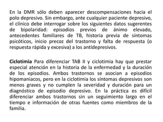 En la DMR sólo deben aparecer descompensaciones hacia el
polo depresivo. Sin embargo, ante cualquier paciente depresivo,
el clínico debe interrogar sobre los siguientes datos sugerentes
de bipolaridad: episodios previos de ánimo elevado,
antecedentes familiares de TB, historia previa de síntomas
psicóticos, inicio precoz del trastorno y falta de respuesta (o
respuesta rápida y excesiva) a los antidepresivos.
Ciclotimia Para diferenciar TAB II y ciclotimia hay que prestar
especial atención en la historia de la enfermedad y la duración
de los episodios. Ambos trastornos se asocian a episodios
hipomaniacos, pero en la ciclotimia los síntomas depresivos son
menos graves y no cumplen la severidad y duración para un
diagnóstico de episodio depresivo. En la práctica es difícil
diferenciar ambos trastornos sin un seguimiento largo en el
tiempo e información de otras fuentes como miembros de la
familia.
 