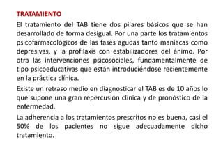 TRATAMIENTO
El tratamiento del TAB tiene dos pilares básicos que se han
desarrollado de forma desigual. Por una parte los tratamientos
psicofarmacológicos de las fases agudas tanto maníacas como
depresivas, y la profilaxis con estabilizadores del ánimo. Por
otra las intervenciones psicosociales, fundamentalmente de
tipo psicoeducativas que están introduciéndose recientemente
en la práctica clínica.
Existe un retraso medio en diagnosticar el TAB es de 10 años lo
que supone una gran repercusión clínica y de pronóstico de la
enfermedad.
La adherencia a los tratamientos prescritos no es buena, casi el
50% de los pacientes no sigue adecuadamente dicho
tratamiento.
 