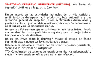 TRASTORNO DEPRESIVO PERSISTENTE (DISTIMIA), una forma de
depresión continua y a largo plazo (crónica).
Pierde interés en las actividades normales de la vida cotidiana,
sentimiento de desesperanza, improductivo, baja autoestima y una
sensación general de ineptitud. Estos sentimientos duran años y
pueden afectar en gran medida relaciones y desempeño en la escuela,
en el trabajo y en las actividades diarias.
Le resulta difícil sentirse optimista incluso en ocasiones felices. Puede
que se describe como pesimista o negativo, que se queja todo el
tiempo o incapaz de divertirse.
No es tan grave como la depresión mayor, el estado de ánimo
deprimido actual puede ser leve, moderado o grave.
Debido a la naturaleza crónica del trastorno depresivo persistente,
sobrelleva los síntomas de la depresión
TTO: Combinación de sesiones de terapia comunicativa (psicoterapia) y
medicamentos puede ser eficaz para tratar esta afección.
 