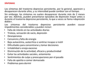 SÍNTOMAS
Los síntomas del trastorno depresivo persistente, por lo general, aparecen y
desaparecen durante años, y su intensidad puede cambiar con el tiempo.
Sin embargo, los síntomas no suelen desaparecer durante más de 2 meses
por vez. Además, pueden presentarse episodios de depresión mayor antes o
durante el trastorno depresivo persistente, lo que a veces se llama «depresión
doble».
Los síntomas del trastorno depresivo persistente pueden causar
impedimentos considerables y pueden incluir:
• Falta de interés en las actividades diarias
• Tristeza, sensación de vacío, depresión
• Desesperanza
• Cansancio y falta de energía
• Baja autoestima, autocrítica o sentirse incapaz o inútil
• Dificultades para concentrarse y tomar decisiones
• Irritabilidad o enojo excesivo
• Disminución de la actividad, eficacia y productividad
• Evitar las actividades sociales, aislamiento
• Sentimientos de culpa y preocupaciones por el pasado
• Falta de apetito o comer demasiado
• Problemas para dormir
 