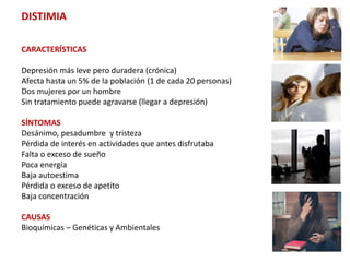 DISTIMIA
CARACTERÍSTICAS
Depresión más leve pero duradera (crónica)
Afecta hasta un 5% de la población (1 de cada 20 personas)
Dos mujeres por un hombre
Sin tratamiento puede agravarse (llegar a depresión)
SÍNTOMAS
Desánimo, pesadumbre y tristeza
Pérdida de interés en actividades que antes disfrutaba
Falta o exceso de sueño
Poca energía
Baja autoestima
Pérdida o exceso de apetito
Baja concentración
CAUSAS
Bioquímicas – Genéticas y Ambientales
 