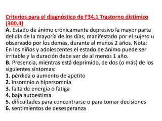 Criterios para el diagnóstico de F34.1 Trastorno distímico
(300.4)
A. Estado de ánimo crónicamente depresivo la mayor parte
del día de la mayoría de los días, manifestado por el sujeto u
observado por los demás, durante al menos 2 años. Nota:
En los niños y adolescentes el estado de ánimo puede ser
irritable y la duración debe ser de al menos 1 año.
B. Presencia, mientras está deprimido, de dos (o más) de los
siguientes síntomas:
1. pérdida o aumento de apetito
2. insomnio o hipersomnia
3. falta de energía o fatiga
4. baja autoestima
5. dificultades para concentrarse o para tomar decisiones
6. sentimientos de desesperanza
 