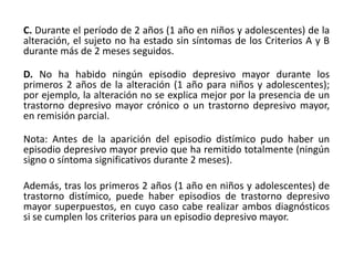 C. Durante el período de 2 años (1 año en niños y adolescentes) de la
alteración, el sujeto no ha estado sin síntomas de los Criterios A y B
durante más de 2 meses seguidos.
D. No ha habido ningún episodio depresivo mayor durante los
primeros 2 años de la alteración (1 año para niños y adolescentes);
por ejemplo, la alteración no se explica mejor por la presencia de un
trastorno depresivo mayor crónico o un trastorno depresivo mayor,
en remisión parcial.
Nota: Antes de la aparición del episodio distímico pudo haber un
episodio depresivo mayor previo que ha remitido totalmente (ningún
signo o síntoma significativos durante 2 meses).
Además, tras los primeros 2 años (1 año en niños y adolescentes) de
trastorno distímico, puede haber episodios de trastorno depresivo
mayor superpuestos, en cuyo caso cabe realizar ambos diagnósticos
si se cumplen los criterios para un episodio depresivo mayor.
 