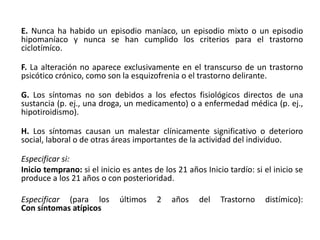 E. Nunca ha habido un episodio maníaco, un episodio mixto o un episodio
hipomaníaco y nunca se han cumplido los criterios para el trastorno
ciclotímíco.
F. La alteración no aparece exclusivamente en el transcurso de un trastorno
psicótico crónico, como son la esquizofrenia o el trastorno delirante.
G. Los síntomas no son debidos a los efectos fisiológicos directos de una
sustancia (p. ej., una droga, un medicamento) o a enfermedad médica (p. ej.,
hipotiroidismo).
H. Los síntomas causan un malestar clínicamente significativo o deterioro
social, laboral o de otras áreas importantes de la actividad del individuo.
Especificar si:
Inicio temprano: si el inicio es antes de los 21 años Inicio tardío: si el inicio se
produce a los 21 años o con posterioridad.
Especificar (para los últimos 2 años del Trastorno distímico):
Con síntomas atípicos
 