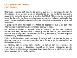 CRITERIO DIAGNÓSTICO CIE
F34.1 Distimia
Depresión crónica del estado de ánimo que no se corresponde con la
descripción o las pautas para el diagnóstico de un trastorno depresivo
recurrente, episodio actual leve o moderado (F33.0, F33.1), por su gravedad
o por la duración de los episodios (aunque pueden haberse satisfecho las
pautas para un episodio depresivo leve en el pasado, en especial al inicio del
trastorno).
La proporción entre las fases recortadas de depresión leve y los períodos
intermedios de comparativa normalidad es muy variable.
Los enfermos tienen a menudo días o semanas en los que refieren
encontrarse bien, pero durante la mayor parte del tiempo (frecuentemente
durante meses seguidos) se sienten cansados y deprimidos, todo les supone
un esfuerzo y nada les satisface.
Están meditabundos y quejumbrosos, duermen mal y se sienten incapaces
de todo, aunque normalmente pueden hacer frente a las demandas básicas
de la vida cotidiana.
La distimia, por lo tanto, tiene mucho en común con los conceptos de
neurosis depresiva y depresión neurótica. Si fuere necesario, puede
especificarse si el comienzo es precoz (tuvo lugar durante la adolescencia o la
tercera década de la vida) o tardío.
 