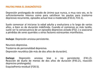 PAUTAS PARA EL DIAGNÓSTICO
Depresión prolongada de estado de ánimo que nunca, o muy rara vez, es lo
suficientemente intensa como para satisfacer las pautas para trastorno
depresivo recurrente, episodio actual leve o moderado (F33.0, F33.1).
Suele comenzar al iniciarse la edad adulta y evoluciona a lo largo de varios
años, o bien es de duración indefinida. Cuando el comienzo es más tardío,
suele ser la consecuencia de un episodio depresivo aislado (F32.-) o asociarse
a pérdidas de seres queridos u otros factores estresantes manifiestos.
Incluye: Depresión ansiosa persistente.
Neurosis depresiva.
Trastorno de personalidad depresiva.
Depresión neurótica (de más de dos años de duración).
Excluye: Depresión ansiosa leve o no persistente (F41.2).
Reacción de duelo de menos de dos años de duración (F43.21, reacción
depresiva prolongada).
Esquizofrenia residual (F20.5).
 