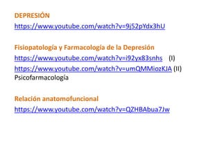 DEPRESIÓN
https://www.youtube.com/watch?v=9j52pYdx3hU
Fisiopatología y Farmacología de la Depresión
https://www.youtube.com/watch?v=i92yx83snhs (I)
https://www.youtube.com/watch?v=umQMMiozKJA (II)
Psicofarmacología
Relación anatomofuncional
https://www.youtube.com/watch?v=QZHBAbua7Jw
 