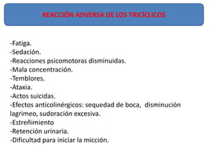 -Fatiga.
-Sedación.
-Reacciones psicomotoras disminuidas.
-Mala concentración.
-Temblores.
-Ataxia.
-Actos suicidas.
-Efectos anticolinérgicos: sequedad de boca, disminución
lagrimeo, sudoración excesiva.
-Estreñimiento
-Retención urinaria.
-Dificultad para iniciar la micción.
REACCIÓN ADVERSA DE LOS TRICÍCLICOS
 