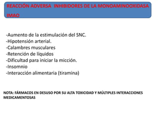 REACCIÓN ADVERSA INHIBIDORES DE LA MONOAMINOOXIDASA
IMAO
-Aumento de la estimulación del SNC.
-Hipotensión arterial.
-Calambres musculares
-Retención de líquidos
-Dificultad para iniciar la micción.
-Insomnio
-Interacción alimentaria (tiramina)
NOTA: FÁRMACOS EN DESUSO POR SU ALTA TOXICIDAD Y MÚLTIPLES INTERACCIONES
MEDICAMENTOSAS
 
