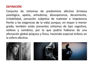 DEFINICIÓN
Conjunto de síntomas de predominio afectivo (tristeza
patológica, apatía, anhedonia, desesperanza, decaimiento,
irritabilidad, sensación subjetiva de malestar e impotencia
frente a las exigencias de la vida) aunque, en mayor o menor
grado, también están presentes síntomas de tipo cognitivo,
volitivo y somático, por lo que podría hablarse de una
afectación global psíquica y física, haciendo especial énfasis en
la esfera afectiva.
 