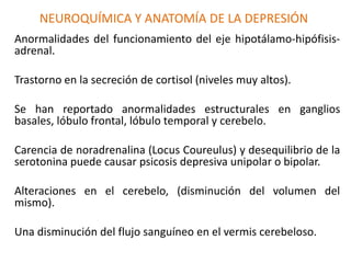NEUROQUÍMICA Y ANATOMÍA DE LA DEPRESIÓN
Anormalidades del funcionamiento del eje hipotálamo-hipófisis-
adrenal.
Trastorno en la secreción de cortisol (niveles muy altos).
Se han reportado anormalidades estructurales en ganglios
basales, lóbulo frontal, lóbulo temporal y cerebelo.
Carencia de noradrenalina (Locus Coureulus) y desequilibrio de la
serotonina puede causar psicosis depresiva unipolar o bipolar.
Alteraciones en el cerebelo, (disminución del volumen del
mismo).
Una disminución del flujo sanguíneo en el vermis cerebeloso.
 