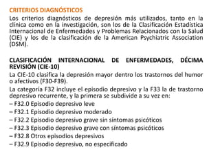 CRITERIOS DIAGNÓSTICOS
Los criterios diagnósticos de depresión más utilizados, tanto en la
clínica como en la investigación, son los de la Clasificación Estadística
Internacional de Enfermedades y Problemas Relacionados con la Salud
(CIE) y los de la clasificación de la American Psychiatric Association
(DSM).
CLASIFICACIÓN INTERNACIONAL DE ENFERMEDADES, DÉCIMA
REVISIÓN (CIE-10)
La CIE-10 clasifica la depresión mayor dentro los trastornos del humor
o afectivos (F30-F39).
La categoría F32 incluye el episodio depresivo y la F33 la de trastorno
depresivo recurrente, y la primera se subdivide a su vez en:
– F32.0 Episodio depresivo leve
– F32.1 Episodio depresivo moderado
– F32.2 Episodio depresivo grave sin síntomas psicóticos
– F32.3 Episodio depresivo grave con síntomas psicóticos
– F32.8 Otros episodios depresivos
– F32.9 Episodio depresivo, no especificado
 
