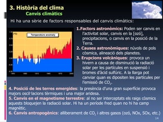 3. Història del clima Canvis climàtics 1.Factors astronòmics :  Poden ser canvis en l’activitat solar, canvis en la [ozó], precipitacions, o canvis en la posició de la Terra. 2. Causes astronòmiques :  núvols de pols còsmica, alineació dels planetes. 3. Erupcions volcàniques : provoca un hivern a causa de disminució la radiació solar per les partícules en suspensió i bromes d’àcid sulfúric. A la llarga pot canviar quan es dipositen les partícules per l’emissió de CO 2 . 4. Posició de les terres emergides : la presència d’una gran superfície provoca majors oscil·lacions tèrmiques i una major aridesa. 5. Canvis en el magnetisme terrestre : al no ser interceptats els raigs còsmics aquests bloquejen la radiació solar. Hi ha un període fred quan no hi ha camp magnètic. 6. Canvis antropogènics : alliberament de CO 2  i altres gasos (ozó, NOx, SOx, etc.) Hi ha una sèrie de factors responsables del canvis climàtics: 