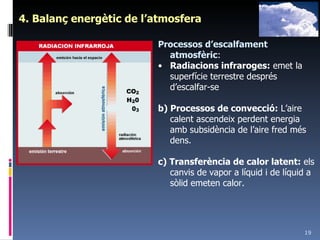 4. Balanç energètic de l’atmosfera Processos d’escalfament atmosfèric : Radiacions infraroges:  emet la superfície terrestre després d’escalfar-se b) Processos de convecció:  L’aire calent ascendeix perdent energia amb subsidència de l’aire fred més dens. c) Transferència de calor latent:  els canvis de vapor a líquid i de líquid a sòlid emeten calor. 