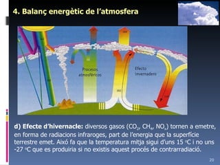 4. Balanç energètic de l’atmosfera d) Efecte d’hivernacle:  diversos gasos (CO 2 , CH 4 , NO x ) tornen a emetre, en forma de radiacions infraroges, part de l’energia que la superfície terrestre emet. Aixó fa que la temperatura mitja sigui d’uns 15  o C i no uns -27  o C que es produiria si no existis aquest procés de contrarradiació. 