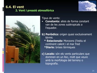 6.4. El vent 2. Vent i pressió atmosfèrica Tipus de vents: Constants:  alisis de forma constant van de les zones subtropicals a l’equador. b) Periòdics:  origen quasi exclusivament tèrmic * Estacionals:  Monzons (l’estiu el continent calent i el mar fred *Diaris:  brises tèrmiques c) Locals:  són els vents particulars que dominen en un lloc, molt que veure amb la morfologia del terreny o topografia. 