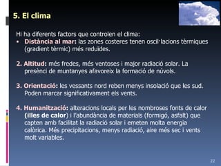 5. El clima Hi ha diferents factors que controlen el clima: Distància al mar :  las zones costeres tenen oscil·lacions tèrmiques (gradient tèrmic) més reduïdes. 2. Altitud :  més fredes, més ventoses i major radiació solar. La presènci de muntanyes afavoreix la formació de núvols. 3. Orientació :  les vessants nord reben menys insolació que les sud. Poden marcar significativament els vents. 4. Humanització :  alteracions locals per les nombroses fonts de calor  (illes de calor ) i l’abundància de materials (formigó, asfalt) que capten amb facilitat la radiació solar i emeten molta energia calòrica. Més precipitacions, menys radiació, aire més sec i vents molt variables. 
