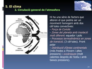 5. El clima 2. Circulació general de l’atmosfera Hi ha una sèrie de factors que alteren el que podria ser un moviment homogeni amb dos cèl·lules convectives: -  Força de Coriolis -  Zones del planeta amb insolació molt diferent : equador i pols -  Processos termodinàmics en zones de transició . (3 cèl·lules). Front polar -  Distribució d’àrees continentals  (més fredes a l’hivern i altes pressions)  i oceàniques  (molt calentes després de l’estiu i amb baixes pressions). 