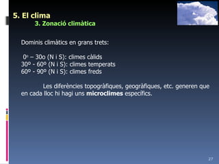 5. El clima 3. Zonació climàtica Dominis climàtics en grans trets: 0 o  – 30o (N i S): climes càlids 30º - 60º (N i S): climes temperats 60º - 90º (N i S): climes freds Les diferències topogràfiques, geogràfiques, etc. generen que en cada lloc hi hagi uns  microclimes  específics. 