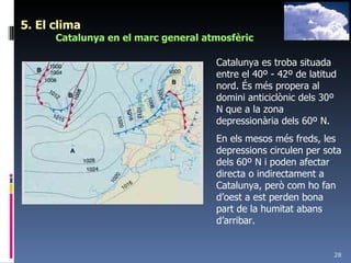 5. El clima Catalunya en el marc general atmosfèric Catalunya es troba situada entre el 40º - 42º de latitud nord. És més propera al domini anticiclònic dels 30º N que a la zona depressionària dels 60º N.  En els mesos més freds, les depressions circulen per sota dels 60º N i poden afectar directa o indirectament a Catalunya, però com ho fan d’oest a est perden bona part de la humitat abans d’arribar. 