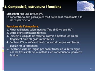 1. Composició, estructura i funcions Exosfera:  fins uns 10.000 km. La concentració dels gasos ja és molt baixa sent comparable a la de l’espai exterior. Funcions de l’atmosfera : 1. Filtrar radiacions solars nocives (fins al 90 % dels UV) 2. Evitar grans contrastos tèrmics. 3. Impedir la caiguda de material còsmic o destruir-los en els fregament amb els gasos atmosfèrics. 4. Contenir CO 2  al suficientment concentrat perquè les plantes puguin fer la fotosíntesi. 5. Facilitar el cicle de l’aigua per poder trobar en la Terra aigua ens els tres estats de la matèria i, en conseqüència, permetre la vida. 