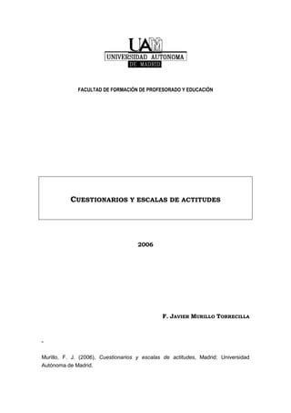 FACULTAD DE FORMACIÓN DE PROFESORADO Y EDUCACIÓN
CUESTIONARIOS Y ESCALAS DE ACTITUDES
2006
F. JAVIER MURILLO TORRECILLA
“
Murillo, F. J. (2006), Cuestionarios y escalas de actitudes, Madrid: Universidad
Autónoma de Madrid.
 