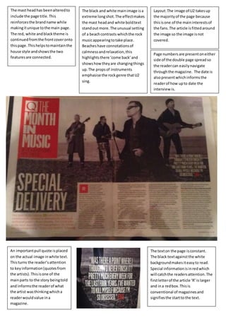 Layout: The image of U2 takes up 
the majority of the page because 
this is one of the main interests of 
the fans. The article is fitted around 
the image so the image is not 
covered. 
The mast head has been altered to 
include the page title. This 
reinforces the brand name while 
making it unique to the main page. 
The red, white and black theme is 
continued from the front cover onto 
this page. This helps to maintain the 
house style and shows the two 
features are connected. 
The black and white main image is a 
extreme long shot. The effect makes 
the mast head and white bold text 
stand out more. The unusual setting 
of a beach contrasts which the rock 
music appearing to take place. 
Beaches have connotations of 
calmness and relaxation, this 
highlights there ‘come back’ and 
shows how they are changing things 
up. The props of instruments 
emphasise the rock genre that U2 
sing. 
Page numbers are present on either 
side of the double page spread so 
the reader can easily navigate 
through the magazine. The date is 
also present which informs the 
reader of how up to date the 
interview is. 
An important pull quote is placed 
on the actual image in white text. 
This turns the reader’s attention 
to key information (quotes from 
the artists). This is one of the 
main parts to the story being told 
and informs the reader of what 
the artist was thinking which a 
reader would value in a 
magazine. 
The text on the page is constant. 
The black text against the white 
background makes it easy to read. 
Special information is in red which 
will catch the readers attention. The 
first letter of the article ‘R’ is larger 
and in a red box. This is 
conventional of magazines and 
signifies the start to the text. 
